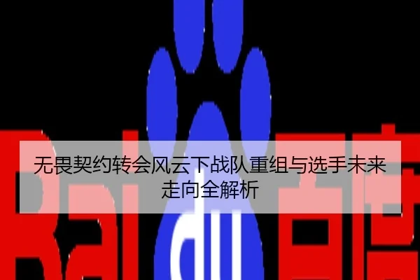 无畏契约转会风云下战队重组与选手未来走向全解析