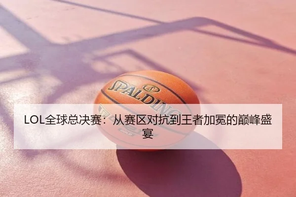 LOL全球总决赛：从赛区对抗到王者加冕的巅峰盛宴