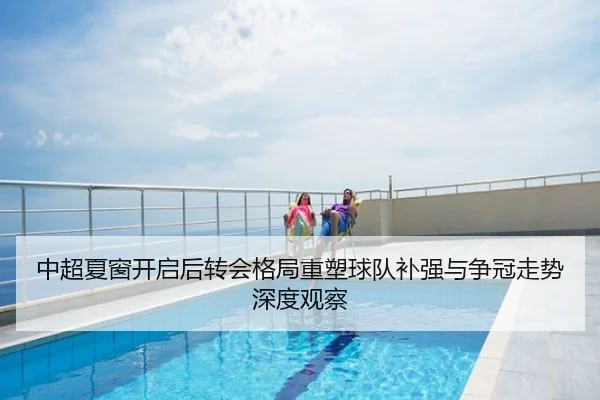 中超夏窗开启后转会格局重塑球队补强与争冠走势深度观察