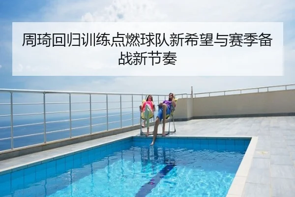 周琦回归训练点燃球队新希望与赛季备战新节奏