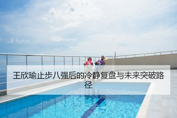 王欣瑜止步八强后的冷静复盘与未来突破路径