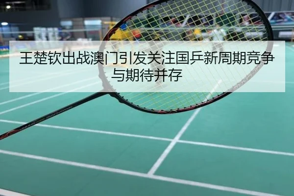 王楚钦出战澳门引发关注国乒新周期竞争与期待并存