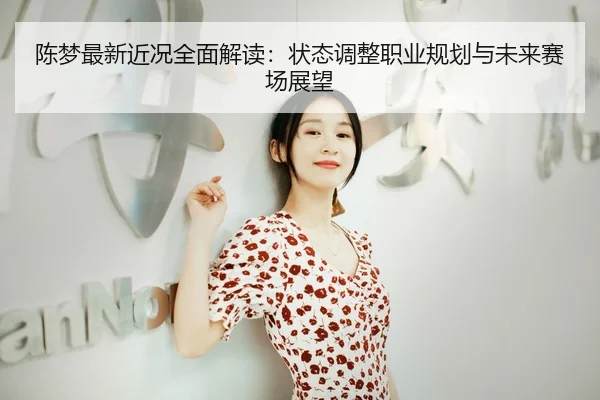 陈梦最新近况全面解读：状态调整职业规划与未来赛场展望