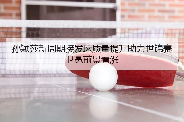孙颖莎新周期接发球质量提升助力世锦赛卫冕前景看涨