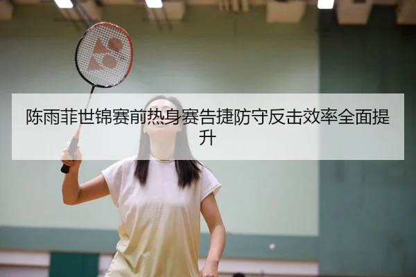 陈雨菲世锦赛前热身赛告捷防守反击效率全面提升