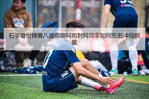 石宇奇世锦赛八强前瞻网前封网效率如何左右冲冠前景