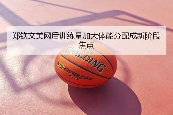 郑钦文美网后训练量加大体能分配成新阶段焦点