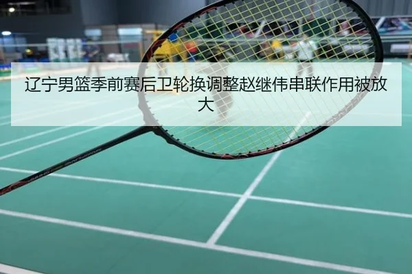 辽宁男篮季前赛后卫轮换调整赵继伟串联作用被放大