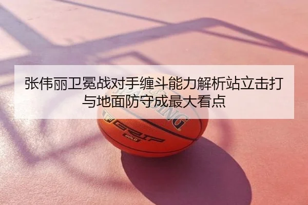 张伟丽卫冕战对手缠斗能力解析站立击打与地面防守成最大看点