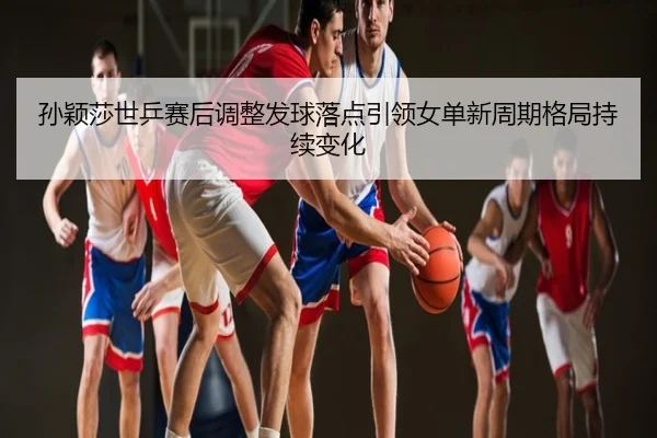孙颖莎世乒赛后调整发球落点引领女单新周期格局持续变化